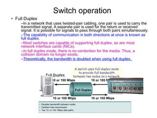 Switch operation  Full Duplex In a network that uses twisted-pair cabling, one pair is used to carry the transmitted signal. A separate pair is used for the return or received signal. It is possible for signals to pass through both pairs simultaneously.  The capability of communication in both directions at once is known as full duplex.   Most switches are capable of supporting full duplex, as are most network interface cards (NICs).  In full duplex mode, there is no contention for the media. Thus, a collision domain no longer exists .  Theoretically, the bandwidth is doubled when using full duplex.  A switch uses full-duplex mode to provide full bandwidth between two nodes on a network. 