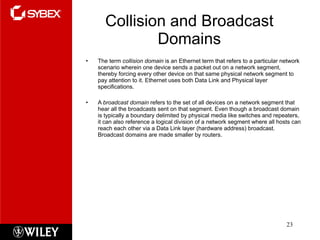 Collision and Broadcast Domains The term  collision domain  is an Ethernet term that refers to a particular network scenario wherein one device sends a packet out on a network segment, thereby forcing every other device on that same physical network segment to pay attention to it. Ethernet uses both Data Link and Physical layer specifications. A  broadcast domain  refers to the set of all devices on a network segment that hear all the broadcasts sent on that segment. Even though a broadcast domain is typically a boundary delimited by physical media like switches and repeaters, it can also reference a logical division of a network segment where all hosts can reach each other via a Data Link layer (hardware address) broadcast. Broadcast domains are made smaller by routers. 