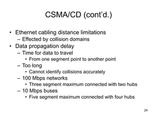 CSMA/CD (cont’d.) Ethernet cabling distance limitations Effected by collision domains Data propagation delay Time for data to travel From one segment point to another point  Too long Cannot identify collisions accurately 100 Mbps networks Three segment maximum connected with two hubs 10 Mbps buses Five segment maximum connected with four hubs 