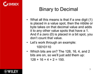 Binary to Decimal What all this means is that if a one digit (1) is placed in a value spot, then the nibble or byte takes on that decimal value and adds it to any other value spots that have a 1. And if a zero (0) is placed in a bit spot, you don’t count that value. Let’s work through an example: 10010110 Which bits are on? The 128, 16, 4, and 2 bits are on, so we’ll just add them up:  128 + 16 + 4 + 2 = 150. 
