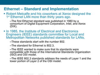 Ethernet – Standard and Implementation Robert Metcalfe and his coworkers at Xerox designed the 1 st  Ethernet LAN more than thirty years ago.  The first Ethernet standard was published in 1980 by a consortium of Digital Equipment Corporation, Intel, and Xerox (DIX).  In 1985, the Institute of Electrical and Electronics Engineers (IEEE) standards committee for Local and Metropolitan Networks published standards for LANs.  These standards start with the number 802.  The standard for Ethernet is 802.3.  The IEEE wanted to make sure that its standards were compatible with those of the International Standards Organization (ISO) and OSI model.  The IEEE 802.3 standards address the needs of Layer 1 and the lower portion of Layer 2 of the OSI model.  