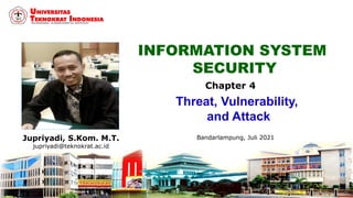 INFORMATION SYSTEM
SECURITY
Jupriyadi, S.Kom. M.T.
jupriyadi@teknokrat.ac.id
Bandarlampung, Juli 2021
Chapter 4
Threat, Vulnerability,
and Attack
 