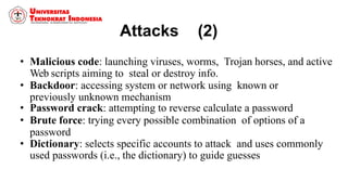 Attacks (2)
• Malicious code: launching viruses, worms, Trojan horses, and active
Web scripts aiming to steal or destroy info.
• Backdoor: accessing system or network using known or
previously unknown mechanism
• Password crack: attempting to reverse calculate a password
• Brute force: trying every possible combination of options of a
password
• Dictionary: selects specific accounts to attack and uses commonly
used passwords (i.e., the dictionary) to guide guesses
 