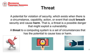 Threat
A potential for violation of security, which exists when there is
a circumstance, capability, action, or event that could breach
security and cause harm. That is, a threat is a possible danger
that might exploit a vulnerability.
A threat to a computing system is a set of circumstances that
has the potential to cause loss or harm.
2
 