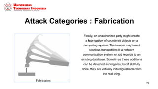 Attack Categories : Fabrication
Finally, an unauthorized party might create
a fabrication of counterfeit objects on a
computing system. The intruder may insert
spurious transactions to a network
communication system or add records to an
existing database. Sometimes these additions
can be detected as forgeries, but if skillfully
done, they are virtually indistinguishable from
the real thing.
22
 