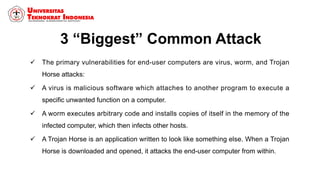 3 “Biggest” Common Attack
 The primary vulnerabilities for end-user computers are virus, worm, and Trojan
Horse attacks:
 A virus is malicious software which attaches to another program to execute a
specific unwanted function on a computer.
 A worm executes arbitrary code and installs copies of itself in the memory of the
infected computer, which then infects other hosts.
 A Trojan Horse is an application written to look like something else. When a Trojan
Horse is downloaded and opened, it attacks the end-user computer from within.
 