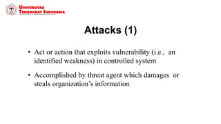 Attacks (1)
• Act or action that exploits vulnerability (i.e., an
identified weakness) in controlled system
• Accomplished by threat agent which damages or
steals organization’s information
 