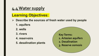 4.4 Water supply
Learning Objectives:
 Describe the sources of fresh water used by people
1. aquifers
2. wells
3. rivers
4. reservoirs
5. desalination plants
KeyTerms:
1. Artesian aquifers
2. Desalination
3. Reserve osmosis
 