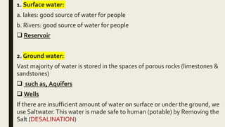 1. Surface water:
a. lakes: good source of water for people
b. Rivers: good source of water for people
 Reservoir
2. Ground water:
Vast majority of water is stored in the spaces of porous rocks (limestones &
sandstones)
 such as, Aquifers
 Wells
If there are insufficient amount of water on surface or under the ground, we
use Saltwater.This water is made safe to human (potable) by Removing the
Salt (DESALINATION)
 