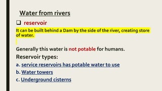 Water from rivers
 reservoir
It can be built behind a Dam by the side of the river, creating store
of water.
Generally this water is not potable for humans.
Reservoir types:
a. service reservoirs has potable water to use
b. Water towers
c. Underground cisterns
 