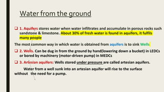 Water from the ground
 1. Aquifers stores water when water infiltrates and accumulate in porous rocks such
sandstone & limestone. About 30% of fresh water is found in aquifers, it fulfils
many people
The most common way in which water is obtained from aquifers is to sink Wells
 2. Wells. Can be dug in from the ground by hand(lowering down a bucket) in LEDCs
or bored by machinery (motor-driven pump) in MEDCs
 3. Artesian aquifers: Wells stored under pressure are called artesian aquifers.
Water from a well sunk into an artesian aquifer will rise to the surface
without the need for a pump.
 