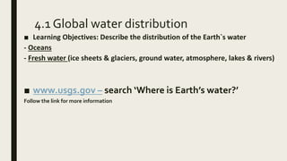 4.1 Global water distribution
■ Learning Objectives: Describe the distribution of the Earth`s water
- Oceans
- Fresh water (ice sheets & glaciers, ground water, atmosphere, lakes & rivers)
■ www.usgs.gov – search ‘Where is Earth’s water?’
Follow the link for more information
 