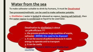 Water from the sea
To make saltwater suitable to drink by humans, it must be Desalinated
Two processes(methods) can be used to make saltwater potable:
1. Distillation ( water is boiled & released as vapour, leaving salt behind), then
the water vapour is condensed as liquid to be used later.
Desalination by distillation is about
10-30% efficient ???
1. the process produces large quatities of waste,
saltwater ( BRINE) the need to be disposed
2. It can be source of pollution because it needs
energy to operate and to transport
3. it can be costly
4. It can be found in MEDCs and Middle East
countries
 