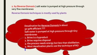 2. by Reverse Osmosis ( salt water is pumped at high pressure through
very fine membranes
Reverse Osmosis techniques is mostly used by plants
 