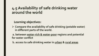 4.5 Availability of safe drinking water
around the world
Learning objectives:
 Compare the availability of safe drinking (potable water)
in different parts of the world.
a. between water-rich & water-poor regions and potential
for water conflict
b. access to safe drinking water in urban & rural areas
 
