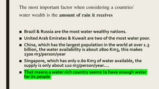 The most important factor when considering a countries`
water wealth is the amount of rain it receives
■ Brazil & Russia are the most water wealthy nations.
■ United Arab Emirates & Kuwait are two of the most water poor.
■ China, which has the largest population in the world at over 1.3
billion, the water availability is about 2800 Km3, this makes
2300 m3/person/year
■ Singapore, which has only 0.60 Km3 of water available, the
supply is only about 110 m3/person/year....
■ That means a water rich country seems to have enough water
for its people
 