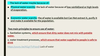 The lack of water maybe because of:
■ Physical water scarcity: the lack of water because of low rainfall/and or high levels
of evaporation.
■ Economic water scarcity: the of water is available but Can Not extract it, purify it
and make it available for the population.
Two main principles to ensure use of water:
1. Sanitation systems, which ensure that dirty water does not mix with potable
water.
2. water-treatment processes, which ensure that water supplied to people is safe to
drink
https://youtu.be/XGgYTcPzexE Lack of water
 