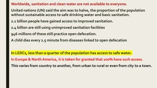 Worldwide, sanitation and clean water are not available to everyone.
United nations (UN) said the aim was to halve, the proportion of the population
without sustainable access to safe drinking water and basic sanitation.
2.1 billion people have gained access to improved sanitation.
2.4 billion are still using unimproved sanitation facilities
946 millions of these still practice open defecation.
A child dies every 2.5 minute from diseases linked to open defecation
In LEDCs, less than a quarter of the population has access to safe water.
In Europe & North America, it is taken for granted that 100% have such access.
This varies from country to another, from urban to rural or even from city to a town.
 