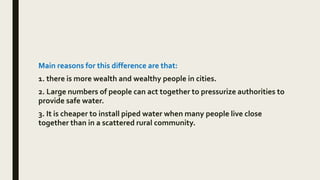Main reasons for this difference are that:
1. there is more wealth and wealthy people in cities.
2. Large numbers of people can act together to pressurize authorities to
provide safe water.
3. It is cheaper to install piped water when many people live close
together than in a scattered rural community.
 