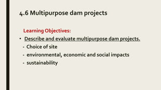 4.6 Multipurpose dam projects
Learning Objectives:
• Describe and evaluate multipurpose dam projects.
- Choice of site
- environmental, economic and social impacts
- sustainability
 