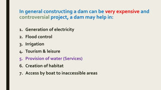 In general constructing a dam can be very expensive and
controversial project, a dam may help in:
1. Generation of electricity
2. Flood control
3. Irrigation
4. Tourism & leisure
5. Provision of water (Services)
6. Creation of habitat
7. Access by boat to inaccessible areas
 