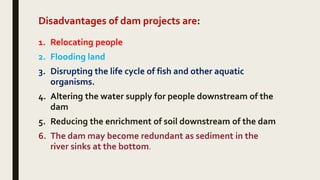 Disadvantages of dam projects are:
1. Relocating people
2. Flooding land
3. Disrupting the life cycle of fish and other aquatic
organisms.
4. Altering the water supply for people downstream of the
dam
5. Reducing the enrichment of soil downstream of the dam
6. The dam may become redundant as sediment in the
river sinks at the bottom.
 