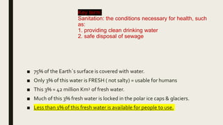 Key term:
Sanitation: the conditions necessary for health, such
as:
1. providing clean drinking water
2. safe disposal of sewage
■ 75% of the Earth`s surface is covered with water.
■ Only 3% of this water is FRESH ( not salty) = usable for humans
■ This 3% = 42 million Km3 of fresh water.
■ Much of this 3% fresh water is locked in the polar ice caps & glaciers.
■ Less than 1% of this fresh water is available for people to use.
 