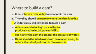 Where to build a dam?
1. It must be in a river valley for economic reasons
2. The valley should be narrow where the dam is built.;
A wider valley will cost more to build a dam
1. A dam needs to be high up a valley to
produce Hydroelectric power (HEP);
The higher the dam the greater the pressure of water.
1. Dams should be sited away from developed areas, to
reduce the risk of pollution in the reservoir.
 