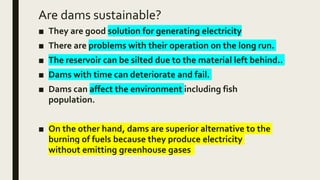 Are dams sustainable?
■ They are good solution for generating electricity
■ There are problems with their operation on the long run.
■ The reservoir can be silted due to the material left behind..
■ Dams with time can deteriorate and fail.
■ Dams can affect the environment including fish
population.
■ On the other hand, dams are superior alternative to the
burning of fuels because they produce electricity
without emitting greenhouse gases
 