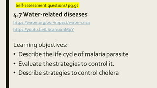 Self-assessment questions/ pg.96
4.7 Water-related diseases
https://water.org/our-impact/water-crisis
https://youtu.be/LSqan1xmMpY
Learning objectives:
• Describe the life cycle of malaria parasite
• Evaluate the strategies to control it.
• Describe strategies to control cholera
 