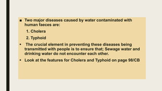 ■ Two major diseases caused by water contaminated with
human faeces are:
1. Cholera
2. Typhoid
 The crucial element in preventing these diseases being
transmitted with people is to ensure that; Sewage water and
drinking water do not encounter each other.
 Look at the features for Cholera and Typhoid on page 98/CB
 