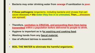 • Bacteria may enter drinking water from sewage if sanitization is poor.
• If these pathogens (organisms, including bacteria and viruses that can
cause diseases) + the water they live in is untreated, Then.....diseases
can spread.
• Therefore, sanitation is CRUCIAL and preventing them from being
transmitted within a population before delivered to people to drink.
• Hygiene is important as is for washing and cooking food.
• Washing hands from any faecal material.
• Use of efficient latrines is essential.
• BOIL THE WATER to eliminate the harmful organisms.
 