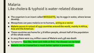 Malaria:
Like cholera & typhoid is water-related disease
■ The organism is an insect called MOSQUITO, lay its eggs in water, where larvae
develop.
■ Mosquitoes can pass malaria on to humans, acting as a vector
■ Malaria occurs in 97(out of 193) countries around the world, mainly in Africa,
Asia and the Americas.
■ These countries are home for 3.8 billion people, almost half of the population
of the whole world.
■ In 2015 there were 214 million cases of Malaria and 438 000 death
■ Symptoms: flue-like, fever and chills at first.The disease can be fatal
■ Malaria can be treated but a much better option is prevention.
 