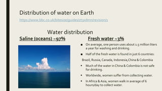 Distribution of water on Earth
https://www.bbc.co.uk/bitesize/guides/zt3xdmn/revision/1
Water distribution
Saline (oceans) ~97% Fresh water ~3%
■ On average, one person uses about 1.5 million liters
a year for washing and drinking.
■ Half of the fresh water is found in just 6 countries:
Brazil, Russia, Canada, Indonesia,China & Colombia
 Much of the water inChina & Colombia is not safe
for drinking.
 Worldwide, women suffer from collecting water.
 InAfrica & Asia, women walk in average of 6
hours/day to collect water.
 