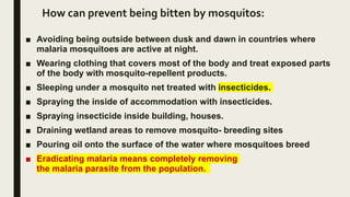 How can prevent being bitten by mosquitos:
■ Avoiding being outside between dusk and dawn in countries where
malaria mosquitoes are active at night.
■ Wearing clothing that covers most of the body and treat exposed parts
of the body with mosquito-repellent products.
■ Sleeping under a mosquito net treated with insecticides.
■ Spraying the inside of accommodation with insecticides.
■ Spraying insecticide inside building, houses.
■ Draining wetland areas to remove mosquito- breeding sites
■ Pouring oil onto the surface of the water where mosquitoes breed
■ Eradicating malaria means completely removing
the malaria parasite from the population.
 