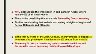 ■ WHO encourages the eradication in sub-Saharan Africa, where
nearly 90% of all cases occur
■ There is the possibility that malaria is favored by Global Warming.
■ Studies are showing that malaria is showing in highland regions of
Kenya, Colombia and Ethiopia.
■ In the first 12 years of the 21st. Century, improvements in diagnosis,
treatment and prevention have led to a 42% deaths from malaria
■ The mosquito vector is evolving resistance to insecticides and
the parasite is also becoming resistant to available drugs.
 