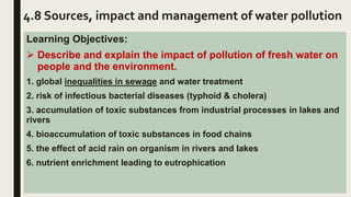 4.8 Sources, impact and management of water pollution
Learning Objectives:
 Describe and explain the impact of pollution of fresh water on
people and the environment.
1. global inequalities in sewage and water treatment
2. risk of infectious bacterial diseases (typhoid & cholera)
3. accumulation of toxic substances from industrial processes in lakes and
rivers
4. bioaccumulation of toxic substances in food chains
5. the effect of acid rain on organism in rivers and lakes
6. nutrient enrichment leading to eutrophication
 