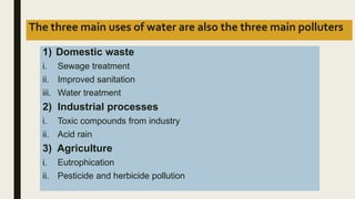 The three main uses of water are also the three main polluters
1) Domestic waste
i. Sewage treatment
ii. Improved sanitation
iii. Water treatment
2) Industrial processes
i. Toxic compounds from industry
ii. Acid rain
3) Agriculture
i. Eutrophication
ii. Pesticide and herbicide pollution
 