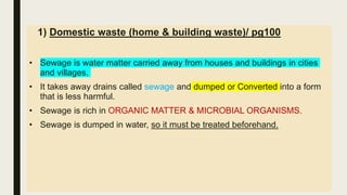 1) Domestic waste (home & building waste)/ pg100
• Sewage is water matter carried away from houses and buildings in cities
and villages.
• It takes away drains called sewage and dumped or Converted into a form
that is less harmful.
• Sewage is rich in ORGANIC MATTER & MICROBIAL ORGANISMS.
• Sewage is dumped in water, so it must be treated beforehand.
 