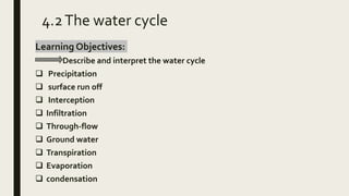 4.2The water cycle
Learning Objectives:
Describe and interpret the water cycle
 Precipitation
 surface run off
 Interception
 Infiltration
 Through-flow
 Ground water
 Transpiration
 Evaporation
 condensation
 