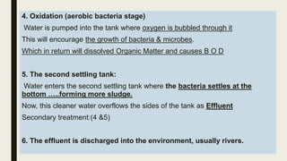 4. Oxidation (aerobic bacteria stage)
Water is pumped into the tank where oxygen is bubbled through it
This will encourage the growth of bacteria & microbes.
Which in return will dissolved Organic Matter and causes B O D
5. The second settling tank:
Water enters the second settling tank where the bacteria settles at the
bottom …..forming more sludge.
Now, this cleaner water overflows the sides of the tank as Effluent
Secondary treatment:(4 &5)
6. The effluent is discharged into the environment, usually rivers.
 