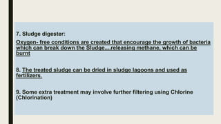 7. Sludge digester:
Oxygen- free conditions are created that encourage the growth of bacteria
which can break down the Sludge....releasing methane, which can be
burnt
8. The treated sludge can be dried in sludge lagoons and used as
fertilizers.
9. Some extra treatment may involve further filtering using Chlorine
(Chlorination)
 