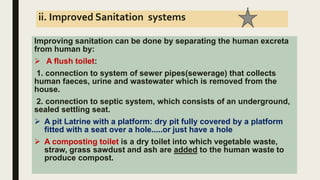 ii. Improved Sanitation systems
Improving sanitation can be done by separating the human excreta
from human by:
 A flush toilet:
1. connection to system of sewer pipes(sewerage) that collects
human faeces, urine and wastewater which is removed from the
house.
2. connection to septic system, which consists of an underground,
sealed settling seat.
 A pit Latrine with a platform: dry pit fully covered by a platform
fitted with a seat over a hole.....or just have a hole
 A composting toilet is a dry toilet into which vegetable waste,
straw, grass sawdust and ash are added to the human waste to
produce compost.
 