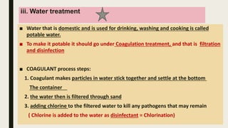 iii. Water treatment
■ Water that is domestic and is used for drinking, washing and cooking is called
potable water.
■ To make it potable it should go under Coagulation treatment, and that is filtration
and disinfection
■ COAGULANT process steps:
1. Coagulant makes particles in water stick together and settle at the bottom
The container
2. the water then is filtered through sand
3. adding chlorine to the filtered water to kill any pathogens that may remain
( Chlorine is added to the water as disinfectant = Chlorination)
 