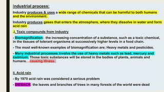 Industrial process:
Industry produces & uses a wide range of chemicals that can be harmful to both humans
and the environment.
Industry produces gases that enters the atmosphere, where they dissolve in water and form
acid rain
.i. Toxic compounds from industry
- Biomagnification: the increasing concentration of a substance, such as a toxic chemical,
in the tissues of tolerant organisms at successively higher levels in a food chain.
- The most well-known examples of biomagnification are; Heavy metals and pesticides.
- Many industrial processes involve the use of heavy metals such as lead, mercury and
cadmium. Those toxic substances will be stored in the bodies of plants, animals and
humans....causing illness.
ii. Acid rain
- By 1970 acid rain was considered a serious problem
- DIEBACK: the leaves and branches of trees in many forests of the world were dead
 