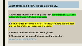 What causes acid rain? Figure 4.13/pg.104
1. When fossil fuels are burned, gases such sulfur dioxide (SO2) and
oxides of nitrogen (NOx) are produced.
2. Sulfur oxides dissolves in water (clouds) producing sulfuric acid
and oxides of nitrogen produces nitric acid.
3. When it rains these acids fall to the ground.
4. The gases can be blown from one country to another
https://youtu.be/1PDjVDIrFec
 