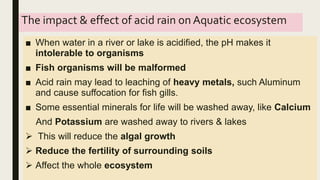 The impact & effect of acid rain on Aquatic ecosystem
■ When water in a river or lake is acidified, the pH makes it
intolerable to organisms
■ Fish organisms will be malformed
■ Acid rain may lead to leaching of heavy metals, such Aluminum
and cause suffocation for fish gills.
■ Some essential minerals for life will be washed away, like Calcium
And Potassium are washed away to rivers & lakes
 This will reduce the algal growth
 Reduce the fertility of surrounding soils
 Affect the whole ecosystem
 