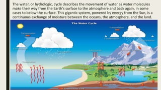 The water, or hydrologic, cycle describes the movement of water as water molecules
make their way from the Earth’s surface to the atmosphere and back again, in some
cases to below the surface. This gigantic system, powered by energy from the Sun, is a
continuous exchange of moisture between the oceans, the atmosphere, and the land.
 