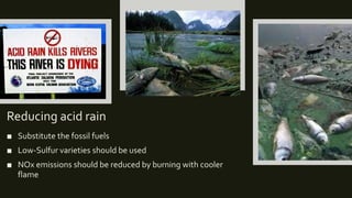 Reducing acid rain
■ Substitute the fossil fuels
■ Low-Sulfur varieties should be used
■ NOx emissions should be reduced by burning with cooler
flame
 