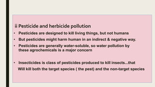 ii Pesticide and herbicide pollution
• Pesticides are designed to kill living things, but not humans
• But pesticides might harm human in an indirect & negative way.
• Pesticides are generally water-soluble, so water pollution by
these agrochemicals is a major concern
• Insecticides is class of pesticides produced to kill insects...that
Will kill both the target species ( the pest) and the non-target species
 